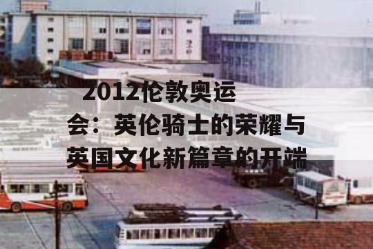   2012伦敦奥运会：英伦骑士的荣耀与英国文化新篇章的开端